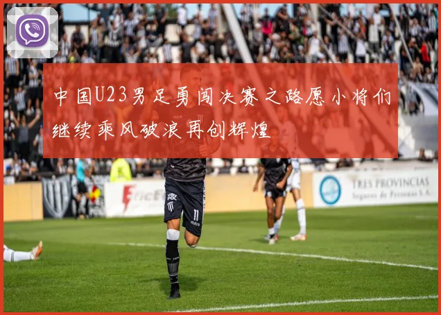 中国U23男足勇闯决赛之路愿小将们继续乘风破浪再创辉煌