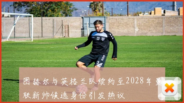 图赫尔与英格兰队续约至2028年曼联新帅候选身份引发热议