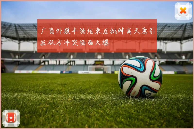 广岛外援半场结束后挑衅高天意引发双方冲突场面火爆