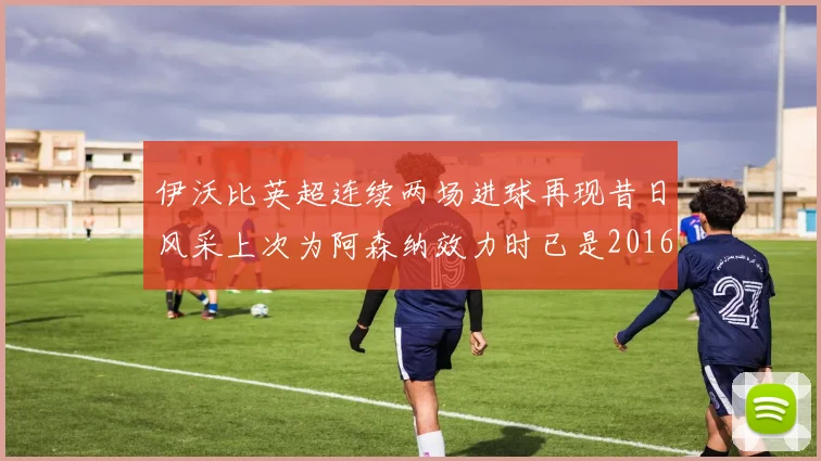 伊沃比英超连续两场进球再现昔日风采上次为阿森纳效力时已是2016年