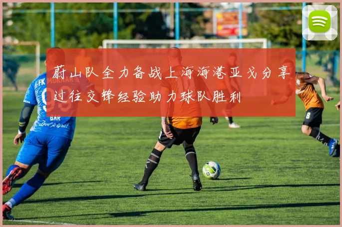 蔚山队全力备战上海海港亚戈分享过往交锋经验助力球队胜利