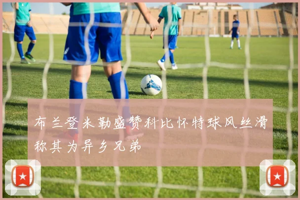 布兰登米勒盛赞科比怀特球风丝滑称其为异乡兄弟