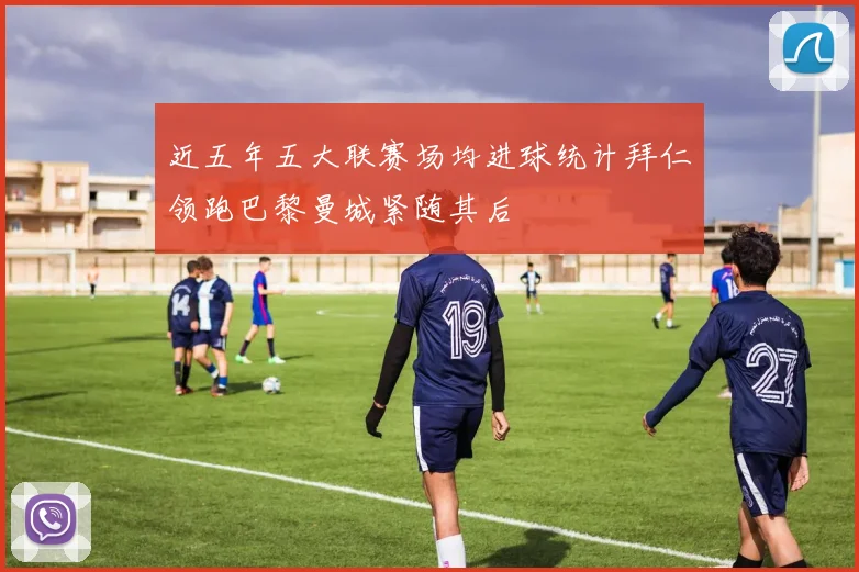 近五年五大联赛场均进球统计拜仁领跑巴黎曼城紧随其后