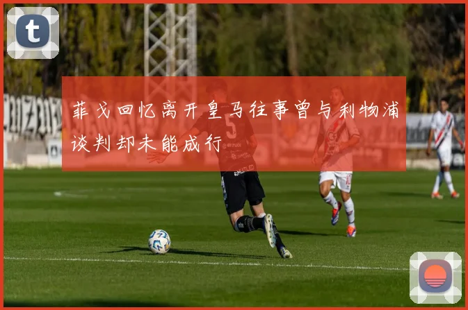 菲戈回忆离开皇马往事曾与利物浦谈判却未能成行