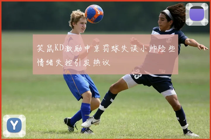 笑鼠KD激励申京罚球失误小帅险些情绪失控引发热议