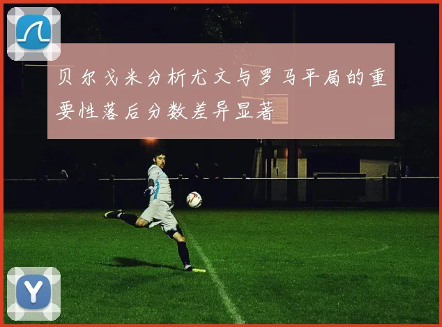 贝尔戈米分析尤文与罗马平局的重要性落后分数差异显著