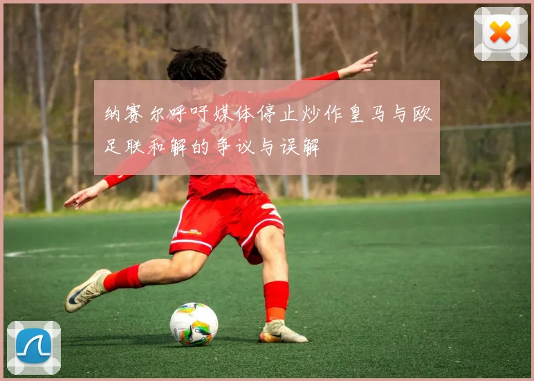 纳赛尔呼吁媒体停止炒作皇马与欧足联和解的争议与误解