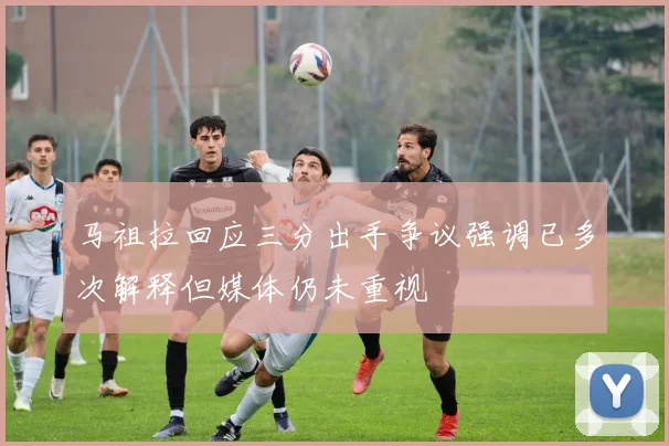 马祖拉回应三分出手争议强调已多次解释但媒体仍未重视