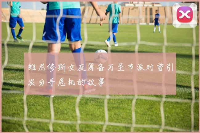 维尼修斯女友筹备万圣节派对曾引发分手危机的故事