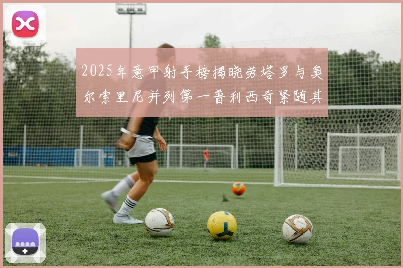 2025年意甲射手榜揭晓劳塔罗与奥尔索里尼并列第一普利西奇紧随其后