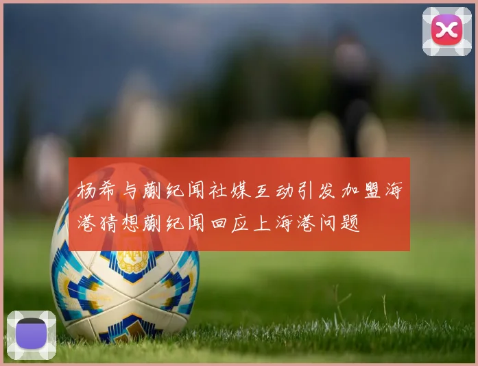 杨希与蒯纪闻社媒互动引发加盟海港猜想蒯纪闻回应上海港问题