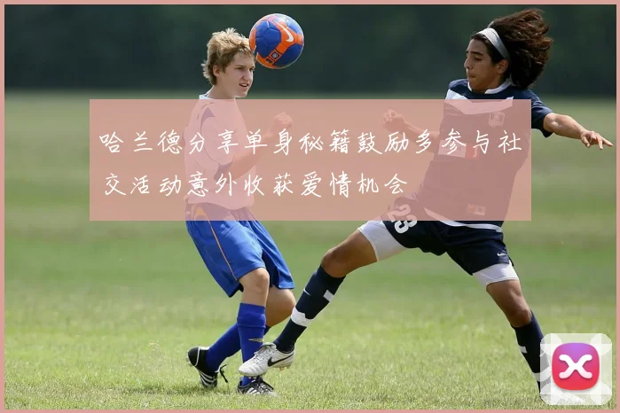 哈兰德分享单身秘籍鼓励多参与社交活动意外收获爱情机会