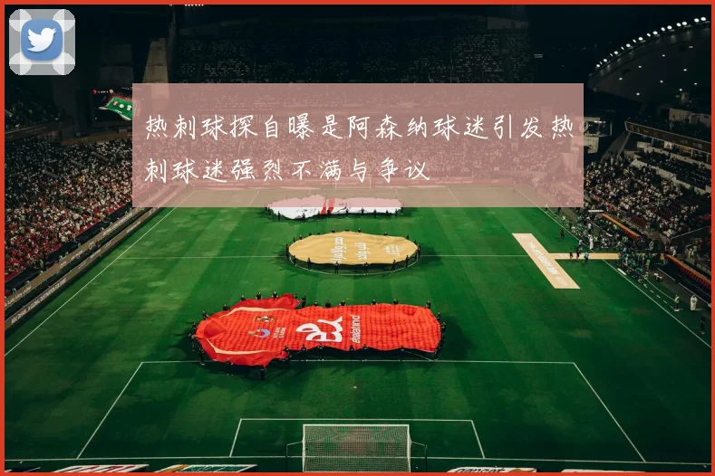 热刺球探自曝是阿森纳球迷引发热刺球迷强烈不满与争议