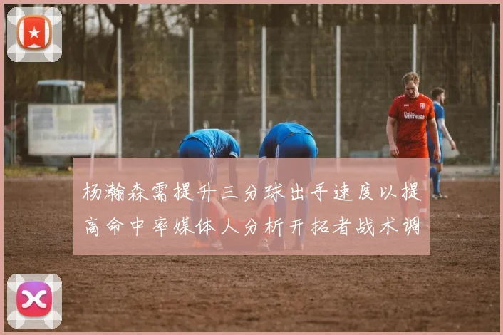 杨瀚森需提升三分球出手速度以提高命中率媒体人分析开拓者战术调整