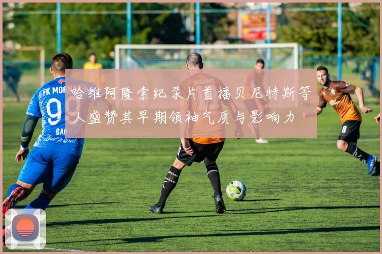 哈维阿隆索纪录片首播贝尼特斯等人盛赞其早期领袖气质与影响力