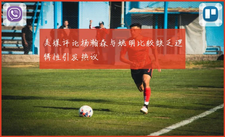 美媒评论杨瀚森与姚明比较缺乏逻辑性引发热议