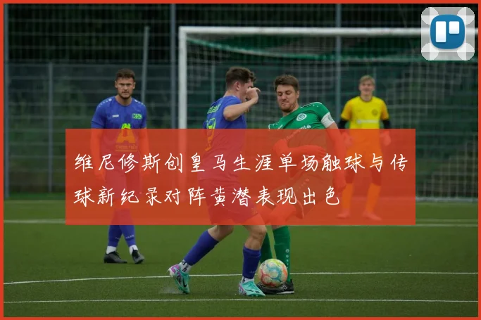 维尼修斯创皇马生涯单场触球与传球新纪录对阵黄潜表现出色