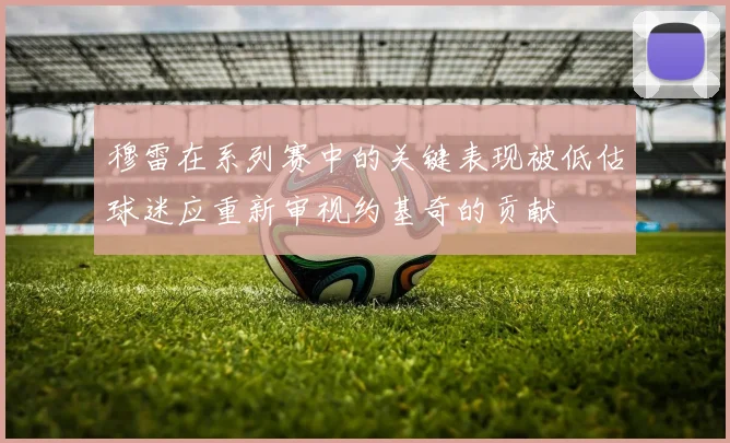 穆雷在系列赛中的关键表现被低估球迷应重新审视约基奇的贡献