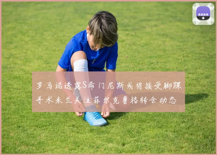 罗马诺透露S希门尼斯或将接受脚踝手术米兰关注菲尔克鲁格转会动态
