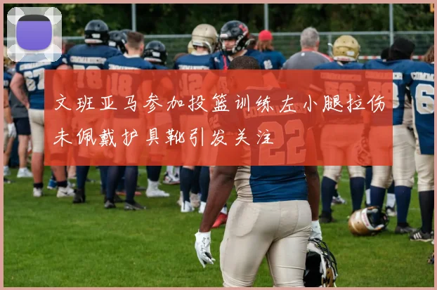 文班亚马参加投篮训练左小腿拉伤未佩戴护具靴引发关注
