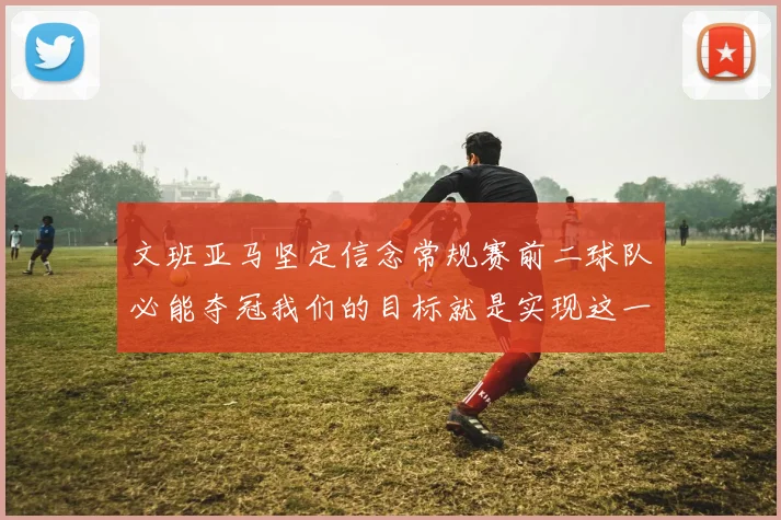 文班亚马坚定信念常规赛前二球队必能夺冠我们的目标就是实现这一伟大梦想