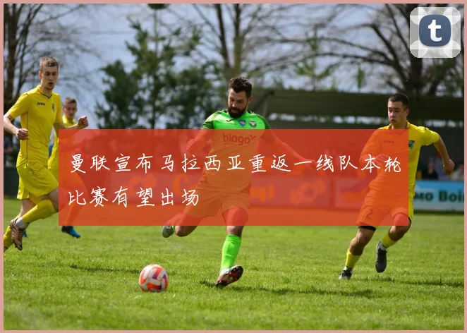 曼联宣布马拉西亚重返一线队本轮比赛有望出场