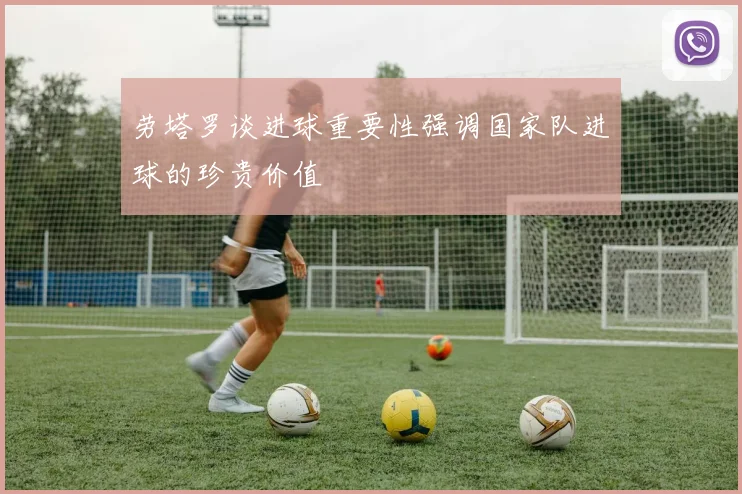 劳塔罗谈进球重要性强调国家队进球的珍贵价值