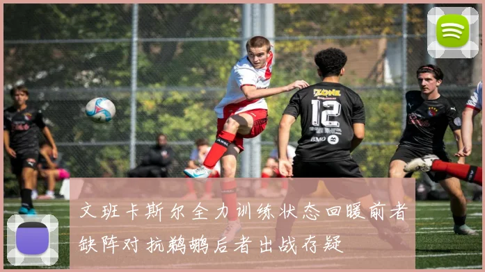 文班卡斯尔全力训练状态回暖前者缺阵对抗鹈鹕后者出战存疑
