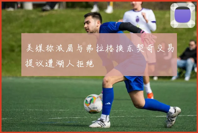 美媒称浓眉与弗拉格换东契奇交易提议遭湖人拒绝