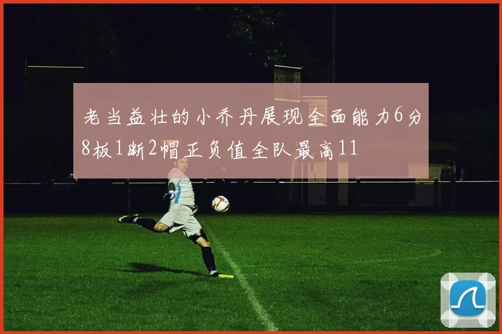 老当益壮的小乔丹展现全面能力6分8板1断2帽正负值全队最高11