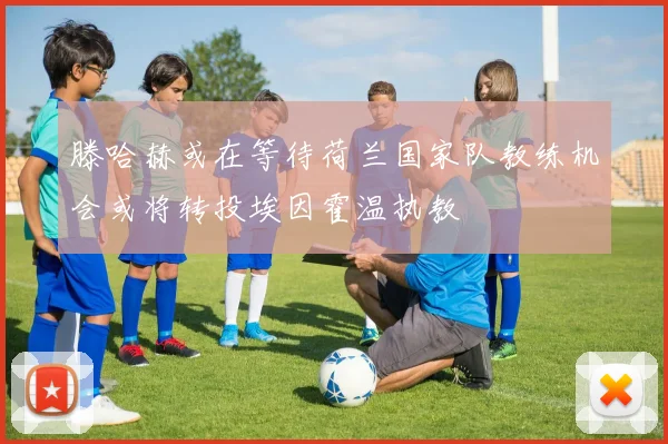 滕哈赫或在等待荷兰国家队教练机会或将转投埃因霍温执教