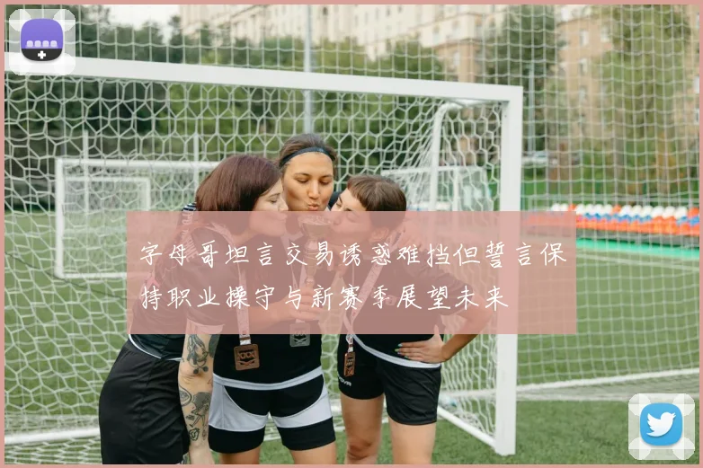 字母哥坦言交易诱惑难挡但誓言保持职业操守与新赛季展望未来