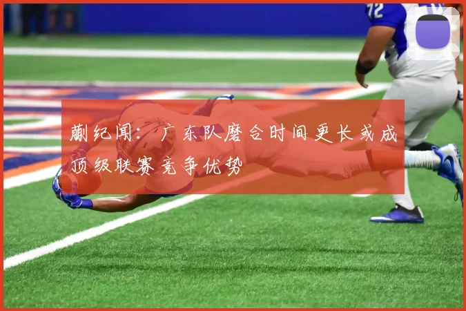 蒯纪闻：广东队磨合时间更长或成顶级联赛竞争优势