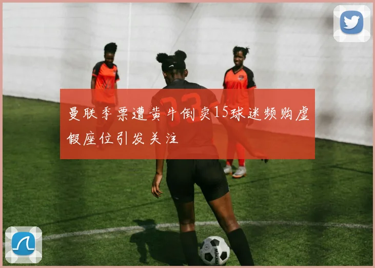 曼联季票遭黄牛倒卖15球迷频购虚假座位引发关注
