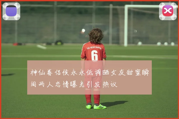 神仙眷侣侯永永低调晒女友甜蜜瞬间两人恋情曝光引发热议